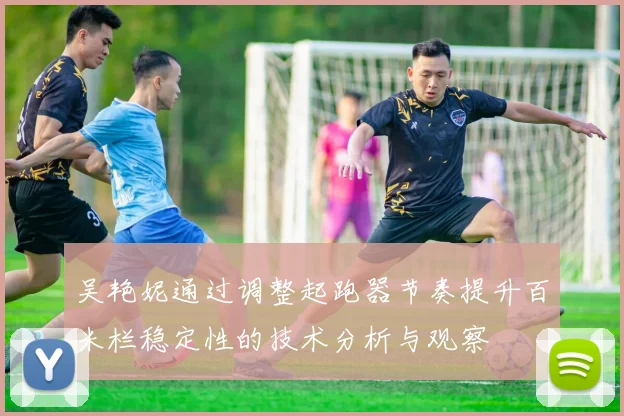 吴艳妮通过调整起跑器节奏提升百米栏稳定性的技术分析与观察