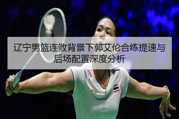 辽宁男篮连败背景下郭艾伦合练提速与后场配置深度分析